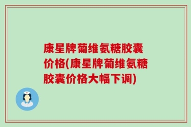 康星牌葡维氨糖胶囊 价格(康星牌葡维氨糖胶囊价格大幅下调)