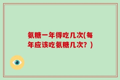 氨糖一年得吃几次(每年应该吃氨糖几次？)