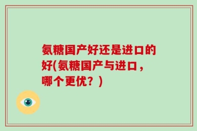 氨糖国产好还是进口的好(氨糖国产与进口，哪个更优？)