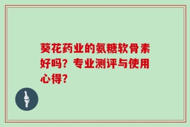 葵花药业的氨糖软骨素好吗？专业测评与使用心得？