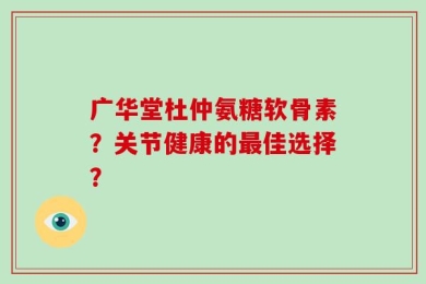 广华堂杜仲氨糖软骨素？关节健康的最佳选择？
