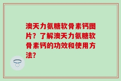 澳天力氨糖软骨素钙图片？了解澳天力氨糖软骨素钙的功效和使用方法？