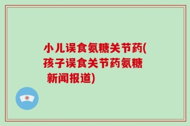 小儿误食氨糖关节药(孩子误食关节药氨糖  新闻报道)