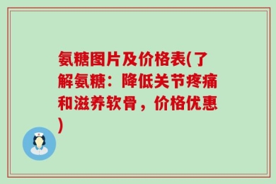氨糖图片及价格表(了解氨糖：降低关节疼痛和滋养软骨，价格优惠)