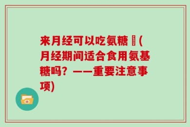 来月经可以吃氨糖嗎(月经期间适合食用氨基糖吗？——重要注意事项)