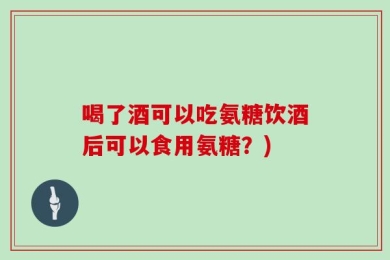 喝了酒可以吃氨糖饮酒后可以食用氨糖？)