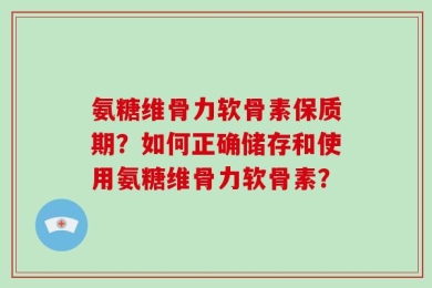 氨糖维骨力软骨素保质期？如何正确储存和使用氨糖维骨力软骨素？