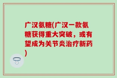 广汉氨糖(广汉一款氨糖获得重大突破，或有望成为关节炎治疗新药)