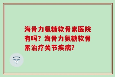 海骨力氨糖软骨素医院有吗？海骨力氨糖软骨素治疗关节疾病？