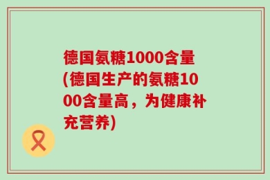德国氨糖1000含量(德国生产的氨糖1000含量高，为健康补充营养)