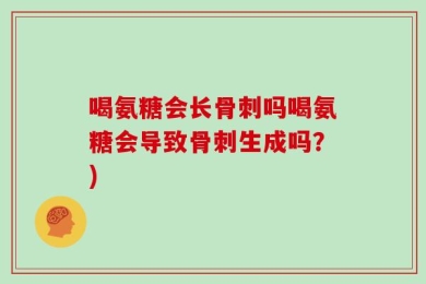 喝氨糖会长骨刺吗喝氨糖会导致骨刺生成吗？)