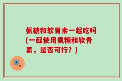 氨糖和软骨素一起吃吗(一起使用氨糖和软骨素，是否可行？)