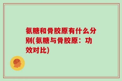 氨糖和骨胶原有什么分别(氨糖与骨胶原：功效对比)