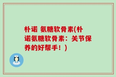 朴诺 氨糖软骨素(朴诺氨糖软骨素：关节保养的好帮手！)