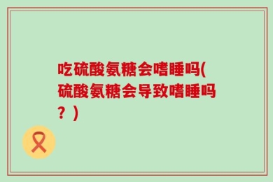 吃硫酸氨糖会嗜睡吗(硫酸氨糖会导致嗜睡吗？)