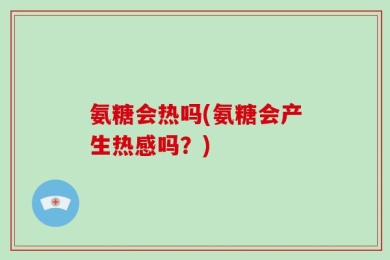 氨糖会热吗(氨糖会产生热感吗？)