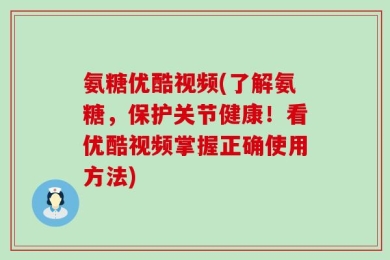 氨糖优酷视频(了解氨糖，保护关节健康！看优酷视频掌握正确使用方法)