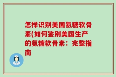 怎样识别美国氨糖软骨素(如何鉴别美国生产的氨糖软骨素：完整指南