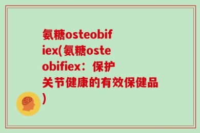 氨糖osteobifiex(氨糖osteobifiex：保护关节健康的有效保健品)
