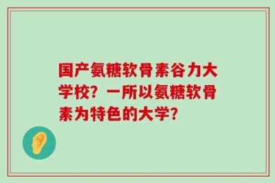 国产氨糖软骨素谷力大学校？一所以氨糖软骨素为特色的大学？