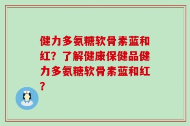 健力多氨糖软骨素蓝和红？了解健康保健品健力多氨糖软骨素蓝和红？