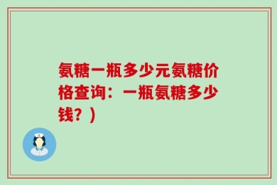 氨糖一瓶多少元氨糖价格查询：一瓶氨糖多少钱？)