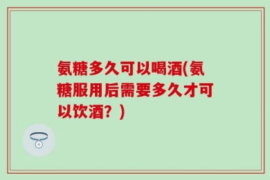 氨糖多久可以喝酒(氨糖服用后需要多久才可以饮酒？)