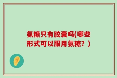 氨糖只有胶囊吗(哪些形式可以服用氨糖？)