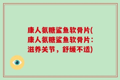 康人氨糖鲨鱼软骨片(康人氨糖鲨鱼软骨片：滋养关节，舒缓不适)
