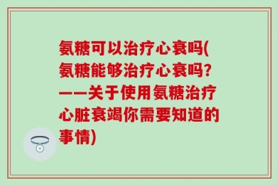 氨糖可以治疗心衰吗(氨糖能够治疗心衰吗？——关于使用氨糖治疗心脏衰竭你需要知道的事情)