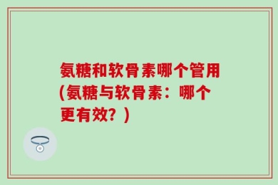 氨糖和软骨素哪个管用(氨糖与软骨素：哪个更有效？)