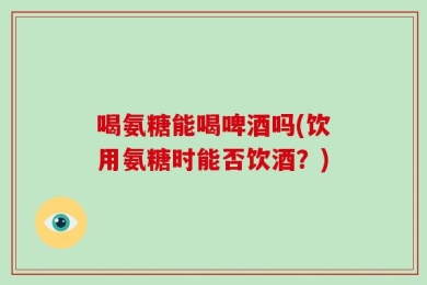 喝氨糖能喝啤酒吗(饮用氨糖时能否饮酒？)