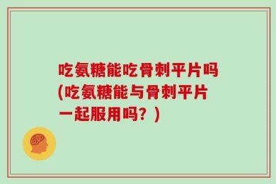 吃氨糖能吃骨刺平片吗(吃氨糖能与骨刺平片一起服用吗？)