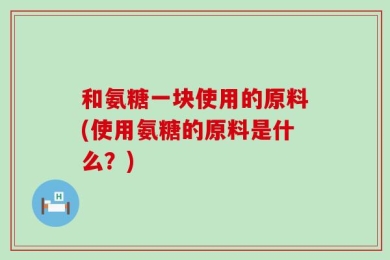 和氨糖一块使用的原料(使用氨糖的原料是什么？)