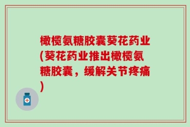 橄榄氨糖胶囊葵花药业(葵花药业推出橄榄氨糖胶囊，缓解关节疼痛)