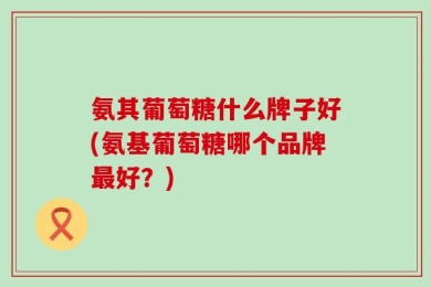 氨其葡萄糖什么牌子好(氨基葡萄糖哪个品牌最好？)