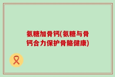 氨糖加骨钙(氨糖与骨钙合力保护骨骼健康)