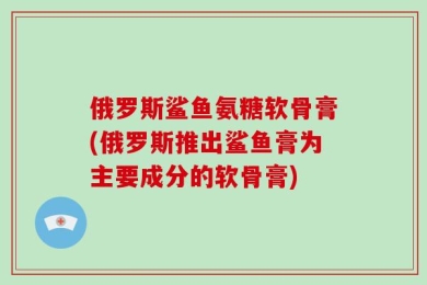 俄罗斯鲨鱼氨糖软骨膏(俄罗斯推出鲨鱼膏为主要成分的软骨膏)
