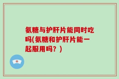 氨糖与护肝片能同时吃吗(氨糖和护肝片能一起服用吗？)