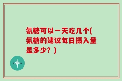 氨糖可以一天吃几个(氨糖的建议每日摄入量是多少？)