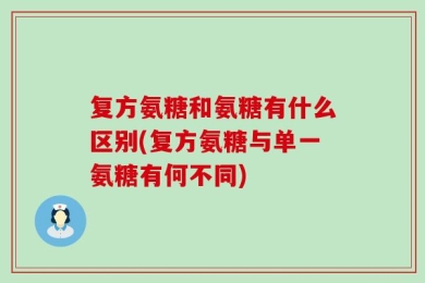 复方氨糖和氨糖有什么区别(复方氨糖与单一氨糖有何不同)
