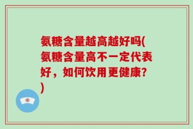 氨糖含量越高越好吗(氨糖含量高不一定代表好，如何饮用更健康？)