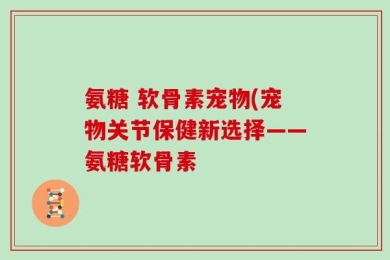 氨糖 软骨素宠物(宠物关节保健新选择——氨糖软骨素
