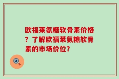 欧福莱氨糖软骨素价格？了解欧福莱氨糖软骨素的市场价位？