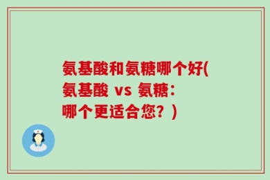 氨基酸和氨糖哪个好(氨基酸 vs 氨糖：哪个更适合您？)