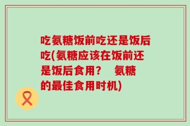 吃氨糖饭前吃还是饭后吃(氨糖应该在饭前还是饭后食用？  氨糖的最佳食用时机)