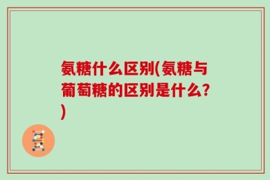 氨糖什么区别(氨糖与葡萄糖的区别是什么？)
