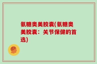 氨糖奥美胶囊(氨糖奥美胶囊：关节保健的首选)