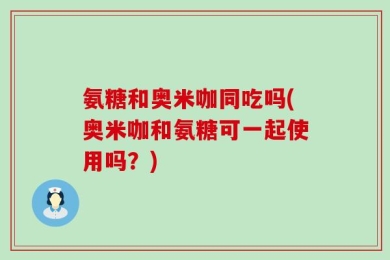 氨糖和奥米咖同吃吗(奥米咖和氨糖可一起使用吗？)