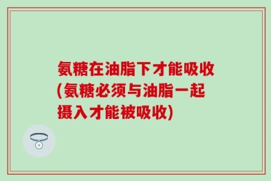 氨糖在油脂下才能吸收(氨糖必须与油脂一起摄入才能被吸收)
